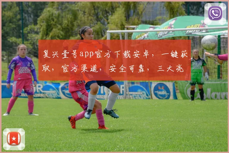 复兴壹号app官方下载安卓，一键获取，官方渠道，安全可靠，三大亮点，不容错过，速来下载